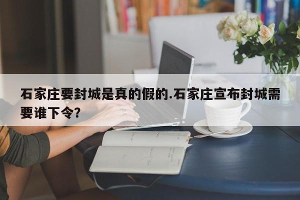 石家庄要封城是真的假的.石家庄宣布封城需要谁下令?