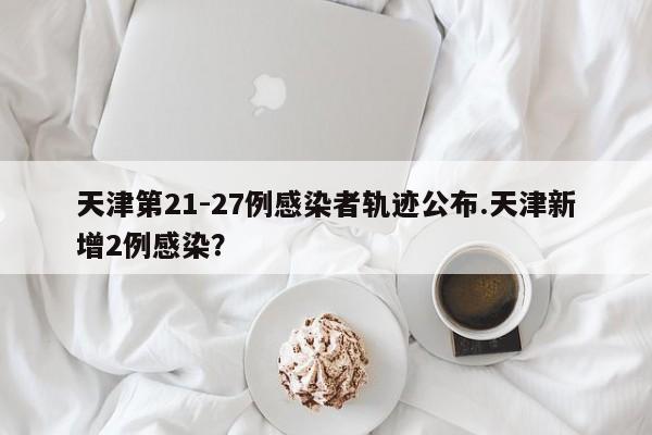 天津第21-27例感染者轨迹公布.天津新增2例感染?
