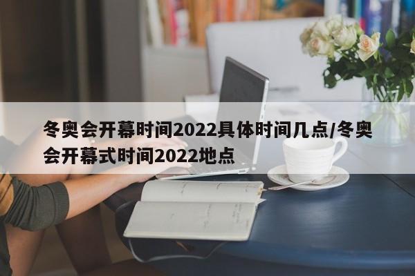 冬奥会开幕时间2022具体时间几点/冬奥会开幕式时间2022地点