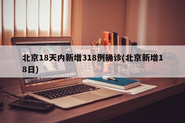 北京18天内新增318例确诊(北京新增18日)