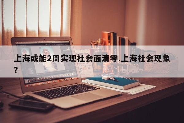 上海或能2周实现社会面清零.上海社会现象?