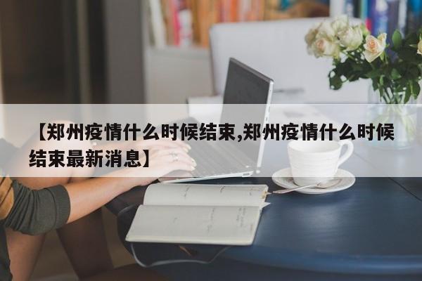【郑州疫情什么时候结束,郑州疫情什么时候结束最新消息】